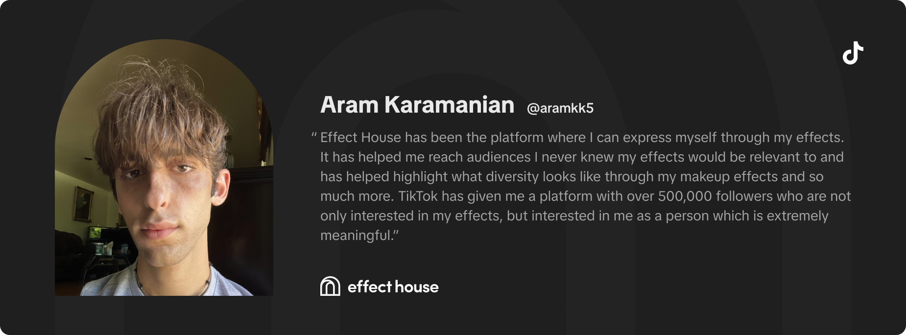 Effect House has been the platform where I can express myself through my effects. It has helped me reach audiences I never knew my effects would be relevant to and has helped highlight what diversity looks like through my makeup effects and so much more. TikTok has given me a platform with over 500,00 followers who are not only interested in my effects, but interested in me as a person which is extremely meaningful. -Aram Karamanian (@aramkk5)