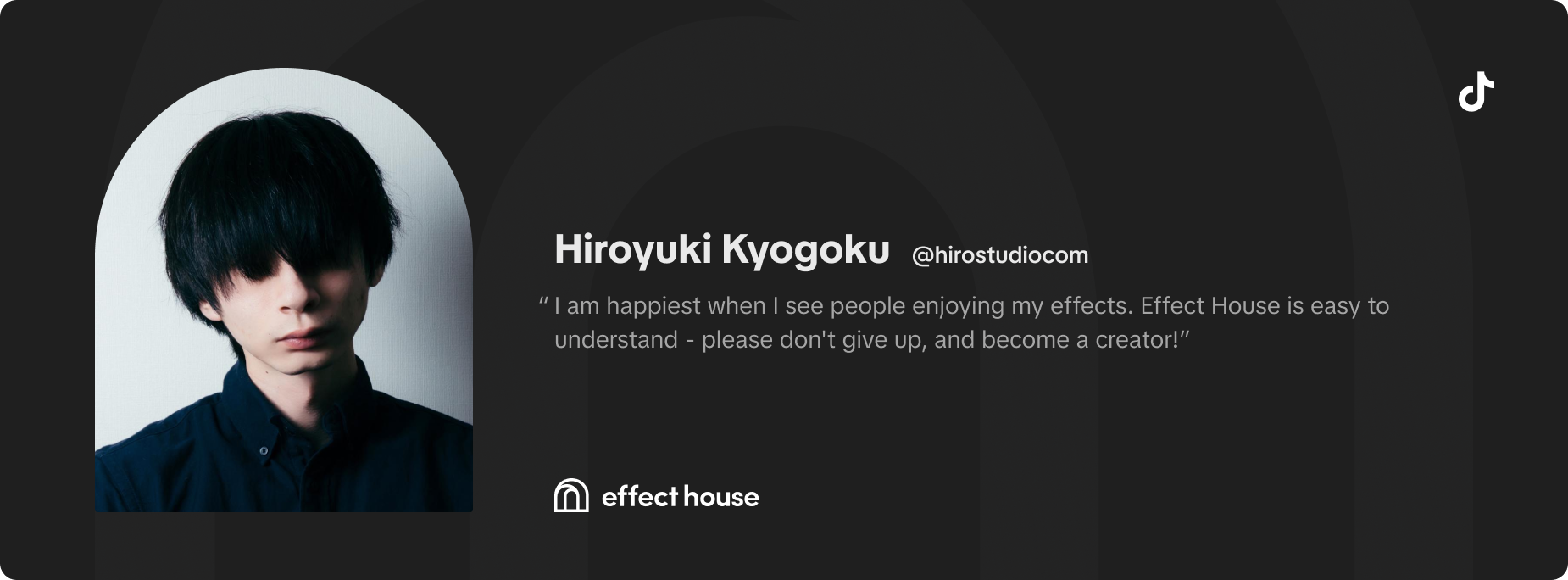 I am happiest when I see people enjoying my effects. Effect House is easy to understand - please don't give up, and become a creator! -Hiroyuki Kyogoku (@hirostudiocom)