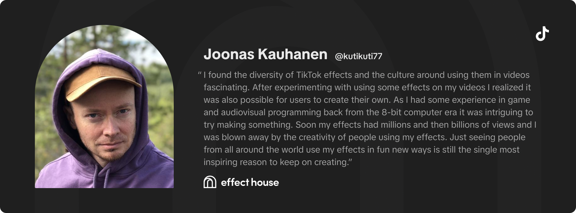 I found the diversity of TikTok effects and the culture around using them in videos fascinating. After experimenting with using some effects on my videos I realized it was also possible for users to create their own. As I had some experience in gaming and audiovisual programming back from the 8-bit computer era it was intriguing to try making something. Soon my effects had millions and then billions of views and I was blown away by the creativity of people using my effects. Just seeing people from all around the world use my effects in fun new ways is still the single most inspiring reason to keep on creating. -Joonas Kauhanen (kutikuti77)